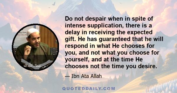 Do not despair when in spite of intense supplication, there is a delay in receiving the expected gift. He has guaranteed that he will respond in what He chooses for you, and not what you choose for yourself, and at the