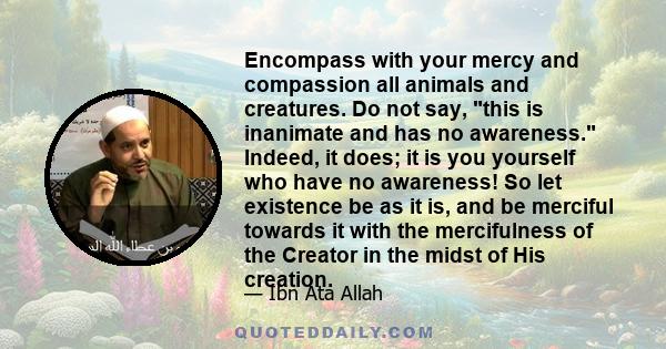 Encompass with your mercy and compassion all animals and creatures. Do not say, this is inanimate and has no awareness. Indeed, it does; it is you yourself who have no awareness! So let existence be as it is, and be