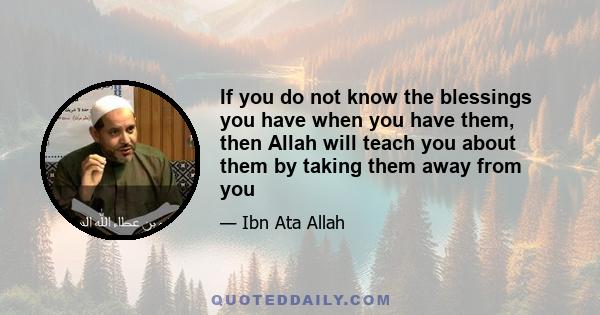 If you do not know the blessings you have when you have them, then Allah will teach you about them by taking them away from you