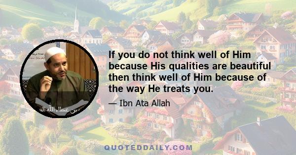 If you do not think well of Him because His qualities are beautiful then think well of Him because of the way He treats you.