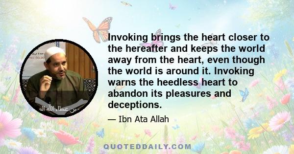 Invoking brings the heart closer to the hereafter and keeps the world away from the heart, even though the world is around it. Invoking warns the heedless heart to abandon its pleasures and deceptions.