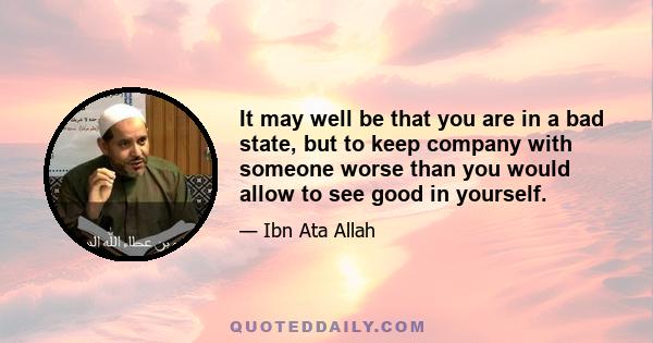 It may well be that you are in a bad state, but to keep company with someone worse than you would allow to see good in yourself.