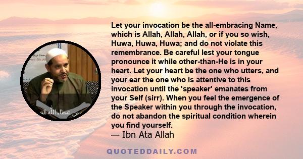 Let your invocation be the all-embracing Name, which is Allah, Allah, Allah, or if you so wish, Huwa, Huwa, Huwa; and do not violate this remembrance. Be careful lest your tongue pronounce it while other-than-He is in