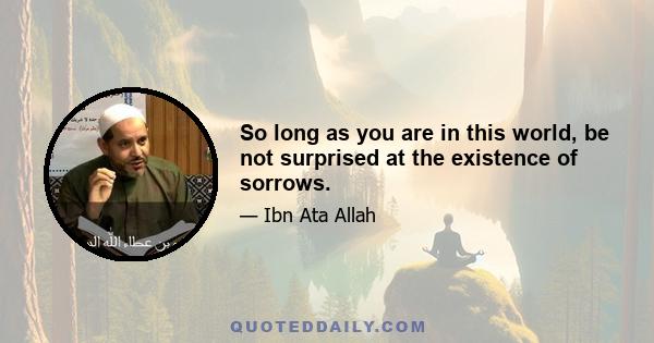 So long as you are in this world, be not surprised at the existence of sorrows.