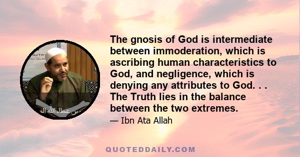 The gnosis of God is intermediate between immoderation, which is ascribing human characteristics to God, and negligence, which is denying any attributes to God. . . The Truth lies in the balance between the two extremes.