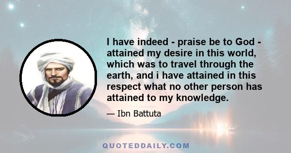 I have indeed - praise be to God - attained my desire in this world, which was to travel through the earth, and i have attained in this respect what no other person has attained to my knowledge.