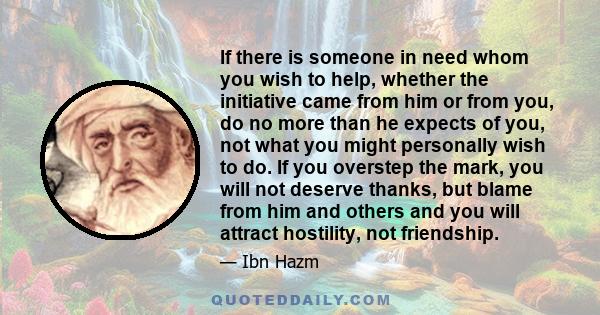 If there is someone in need whom you wish to help, whether the initiative came from him or from you, do no more than he expects of you, not what you might personally wish to do. If you overstep the mark, you will not