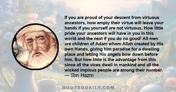 If you are proud of your descent from virtuous ancestors, how empty their virtue will leave your hands if you yourself are not virtuous. How little pride your ancestors will have in you in this world and the next if you 