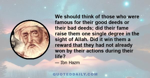 We should think of those who were famous for their good deeds or their bad deeds; did their fame raise them one single degree in the sight of Allah. Did it win them a reward that they had not already won by their