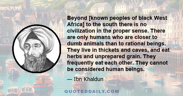 Beyond [known peoples of black West Africa] to the south there is no civilization in the proper sense. There are only humans who are closer to dumb animals than to rational beings. They live in thickets and caves, and