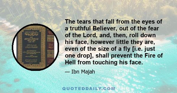 The tears that fall from the eyes of a truthful Believer, out of the fear of the Lord, and, then, roll down his face, however little they are, even of the size of a fly [i.e. just one drop], shall prevent the Fire of