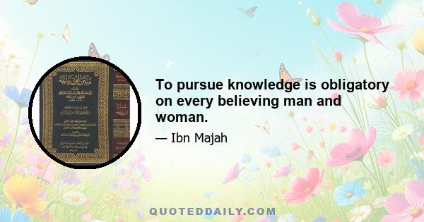 To pursue knowledge is obligatory on every believing man and woman.