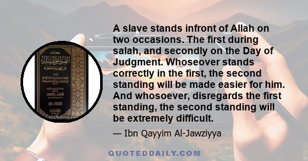 A slave stands infront of Allah on two occasions. The first during salah, and secondly on the Day of Judgment. Whoseover stands correctly in the first, the second standing will be made easier for him. And whosoever,