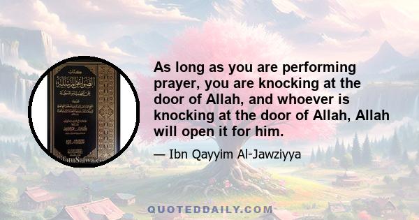 As long as you are performing prayer, you are knocking at the door of Allah, and whoever is knocking at the door of Allah, Allah will open it for him.