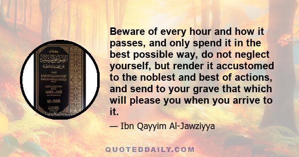 Beware of every hour and how it passes, and only spend it in the best possible way, do not neglect yourself, but render it accustomed to the noblest and best of actions, and send to your grave that which will please you 