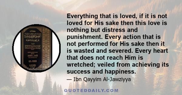 Everything that is loved, if it is not loved for His sake then this love is nothing but distress and punishment. Every action that is not performed for His sake then it is wasted and severed. Every heart that does not