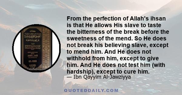 From the perfection of Allah's ihsan is that He allows His slave to taste the bitterness of the break before the sweetness of the mend. So He does not break his believing slave, except to mend him. And He does not