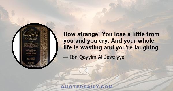 How strange! You lose a little from you and you cry. And your whole life is wasting and you're laughing