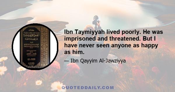 Ibn Taymiyyah lived poorly. He was imprisoned and threatened. But I have never seen anyone as happy as him.