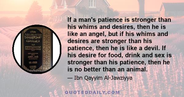 If a man's patience is stronger than his whims and desires, then he is like an angel, but if his whims and desires are stronger than his patience, then he is like a devil. If his desire for food, drink and sex is