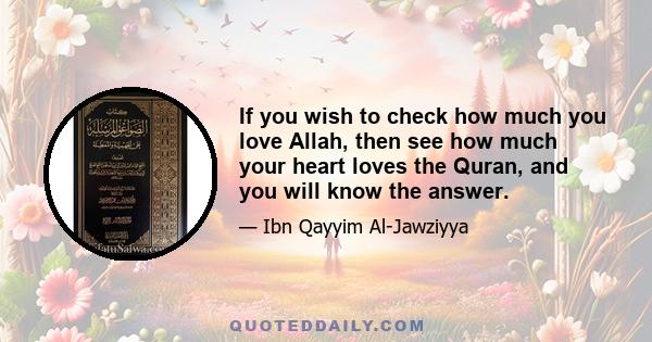 If you wish to check how much you love Allah, then see how much your heart loves the Quran, and you will know the answer.