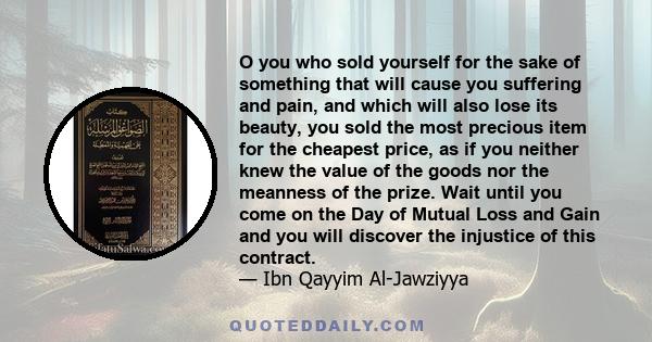 O you who sold yourself for the sake of something that will cause you suffering and pain, and which will also lose its beauty, you sold the most precious item for the cheapest price, as if you neither knew the value of