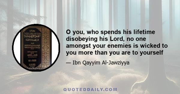 O you, who spends his lifetime disobeying his Lord, no one amongst your enemies is wicked to you more than you are to yourself