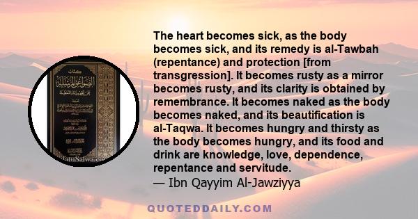 The heart becomes sick, as the body becomes sick, and its remedy is al-Tawbah (repentance) and protection [from transgression]. It becomes rusty as a mirror becomes rusty, and its clarity is obtained by remembrance. It