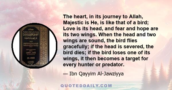 The heart, in its journey to Allah, Majestic is He, is like that of a bird; Love is its head, and fear and hope are its two wings. When the head and two wings are sound, the bird flies gracefully; if the head is