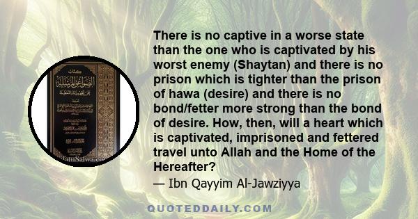 There is no captive in a worse state than the one who is captivated by his worst enemy (Shaytan) and there is no prison which is tighter than the prison of hawa (desire) and there is no bond/fetter more strong than the