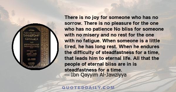 There is no joy for someone who has no sorrow. There is no pleasure for the one who has no patience No bliss for someone with no misery and no rest for the one with no fatigue. When someone is a little tired, he has