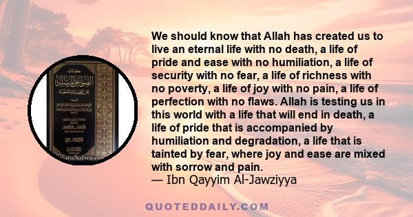 We should know that Allah has created us to live an eternal life with no death, a life of pride and ease with no humiliation, a life of security with no fear, a life of richness with no poverty, a life of joy with no