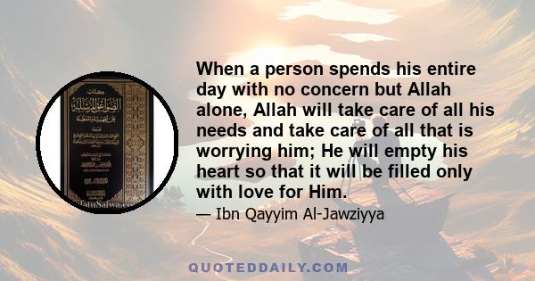 When a person spends his entire day with no concern but Allah alone, Allah will take care of all his needs and take care of all that is worrying him; He will empty his heart so that it will be filled only with love for