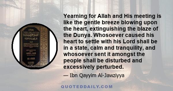 Yearning for Allah and His meeting is like the gentle breeze blowing upon the heart, extinguishing the blaze of the Dunya. Whosoever caused his heart to settle with his Lord shall be in a state, calm and tranquility,