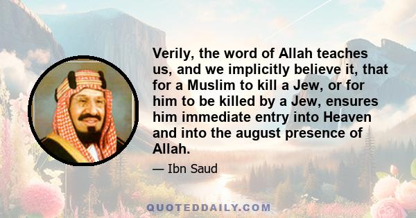 Verily, the word of Allah teaches us, and we implicitly believe it, that for a Muslim to kill a Jew, or for him to be killed by a Jew, ensures him immediate entry into Heaven and into the august presence of Allah.