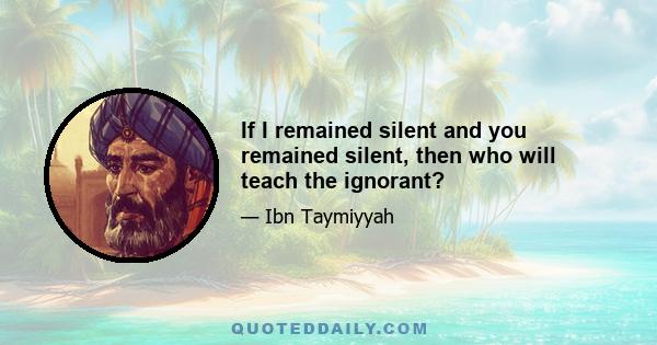 If I remained silent and you remained silent, then who will teach the ignorant?