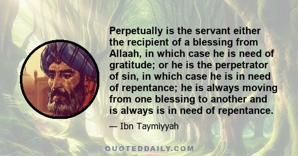 Perpetually is the servant either the recipient of a blessing from Allaah, in which case he is need of gratitude; or he is the perpetrator of sin, in which case he is in need of repentance; he is always moving from one