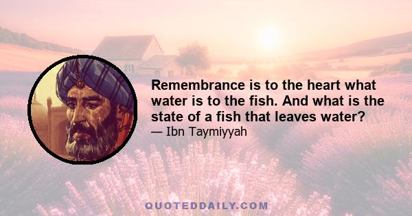 Remembrance is to the heart what water is to the fish. And what is the state of a fish that leaves water?