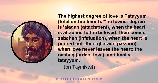 The highest degree of love is Tatayyum (total enthrallment). The lowest degree is 'alaqah (attachment), when the heart is attached to the beloved: then comes sabahah (infatuation), when the heart is poured out: then