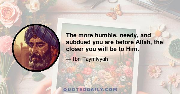 The more humble, needy, and subdued you are before Allah, the closer you will be to Him.