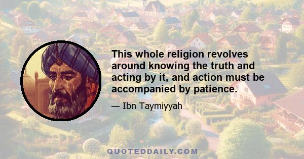 This whole religion revolves around knowing the truth and acting by it, and action must be accompanied by patience.