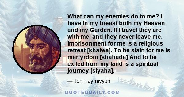 What can my enemies do to me? I have in my breast both my Heaven and my Garden. If I travel they are with me, and they never leave me. Imprisonment for me is a religious retreat [khalwa]. To be slain for me is martyrdom 