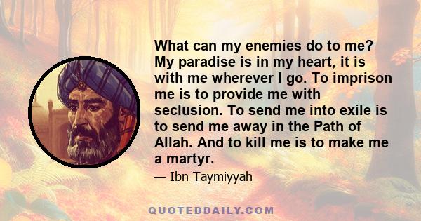 What can my enemies do to me? My paradise is in my heart, it is with me wherever I go. To imprison me is to provide me with seclusion. To send me into exile is to send me away in the Path of Allah. And to kill me is to