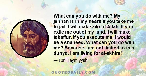 What can you do with me? My jannah is in my heart! If you take me to jail, I will make zikr of Allah. If you exile me out of my land, I will make takaffur. If you execute me, I would be a shaheed. What can you do with