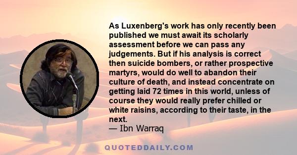 As Luxenberg's work has only recently been published we must await its scholarly assessment before we can pass any judgements. But if his analysis is correct then suicide bombers, or rather prospective martyrs, would do 