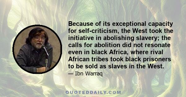 Because of its exceptional capacity for self-criticism, the West took the initiative in abolishing slavery; the calls for abolition did not resonate even in black Africa, where rival African tribes took black prisoners