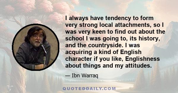 I always have tendency to form very strong local attachments, so I was very keen to find out about the school I was going to, its history, and the countryside. I was acquiring a kind of English character if you like,