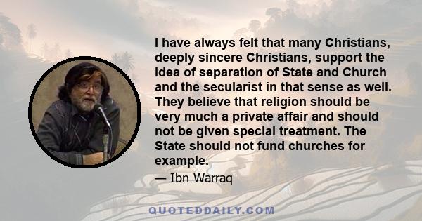 I have always felt that many Christians, deeply sincere Christians, support the idea of separation of State and Church and the secularist in that sense as well. They believe that religion should be very much a private