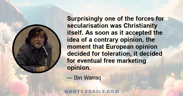 Surprisingly one of the forces for secularisation was Christianity itself. As soon as it accepted the idea of a contrary opinion, the moment that European opinion decided for toleration, it decided for eventual free