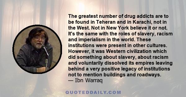 The greatest number of drug addicts are to be found in Teheran and in Karachi, not in the West. Not in New York believe it or not. It's the same with the roles of slavery, racism and imperialism in the world. These